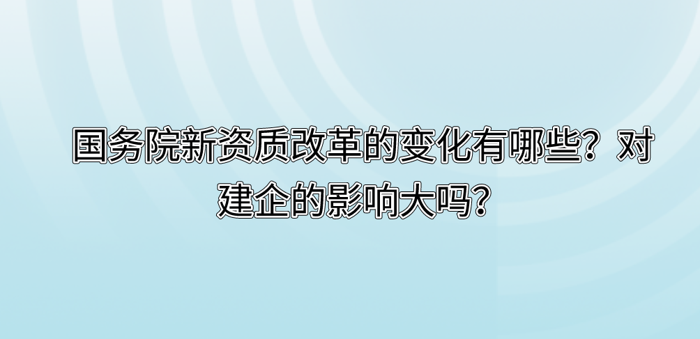 國(guó)務(wù)院新資質(zhì)改革的變化有哪些？對(duì)建企的影響大嗎？