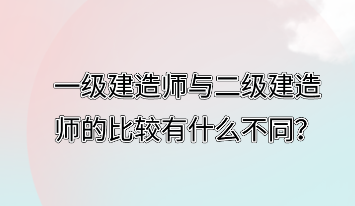 一級建造師與二級建造師的比較有什么不同？