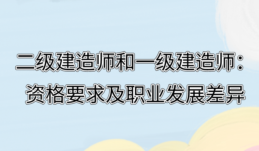 二級(jí)建造師和一級(jí)建造師：資格要求及職業(yè)發(fā)展差異