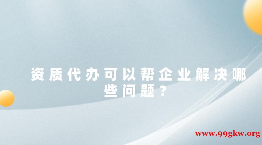 資質(zhì)代辦可以幫企業(yè)解決哪些問(wèn)題？