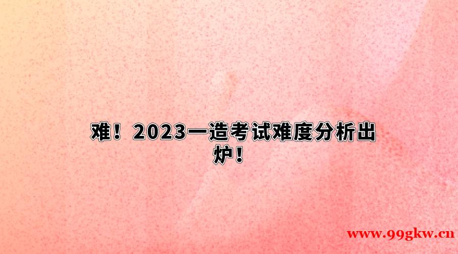 難！2023一造考試難度分析出爐！