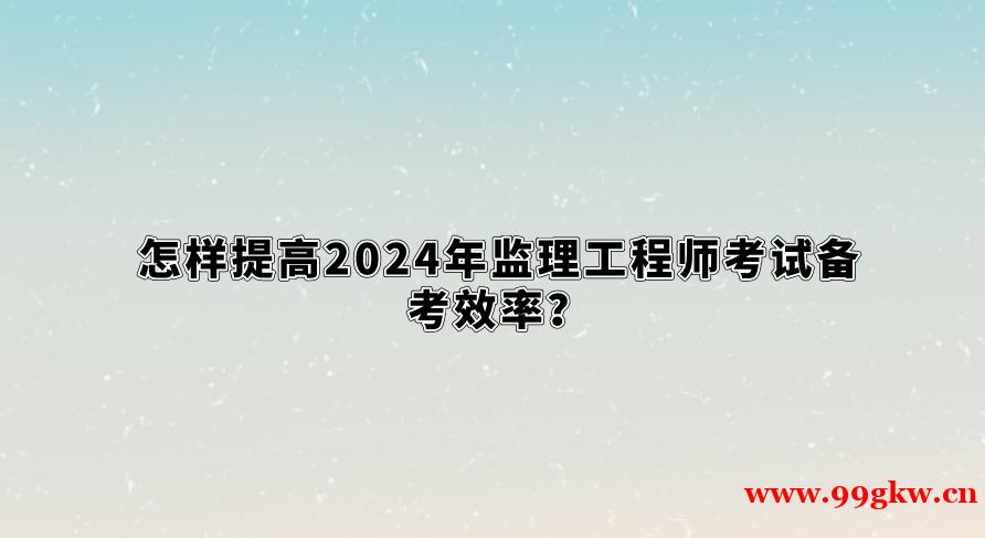 怎樣提高2024年監(jiān)理工程師考試備考效率？
