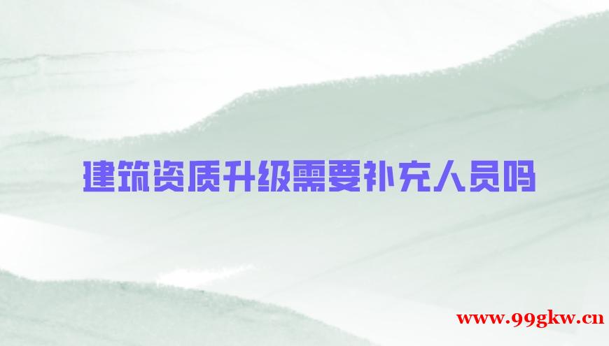 建筑資質(zhì)升級需要補充人員嗎