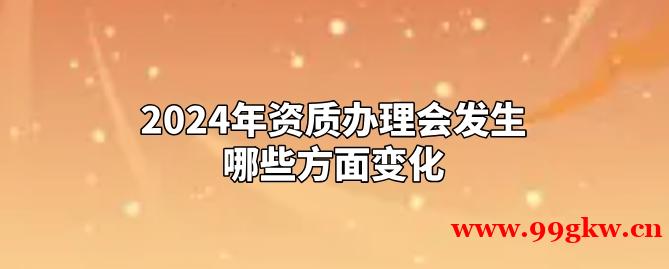 2024年資質(zhì)辦理會(huì)發(fā)生哪些方面變化